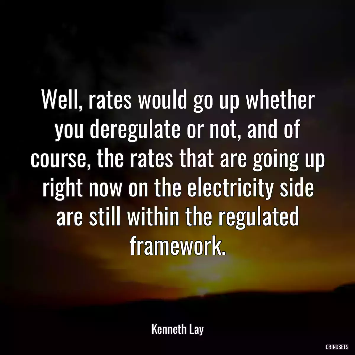 Well, rates would go up whether you deregulate or not, and of course, the rates that are going up right now on the electricity side are still within the regulated framework.