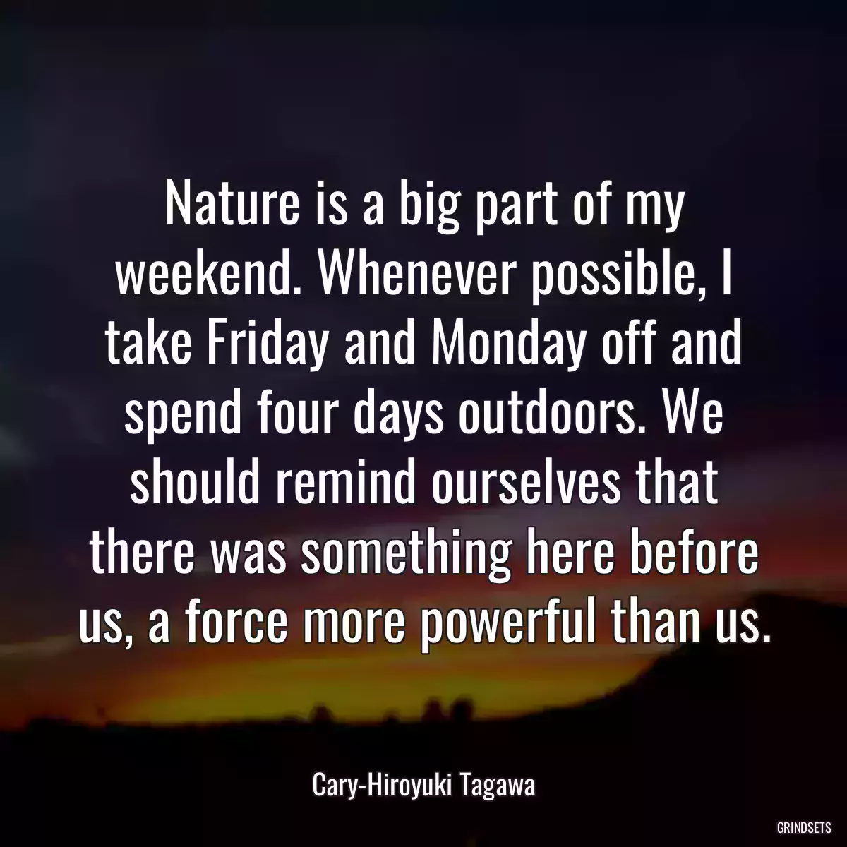 Nature is a big part of my weekend. Whenever possible, I take Friday and Monday off and spend four days outdoors. We should remind ourselves that there was something here before us, a force more powerful than us.