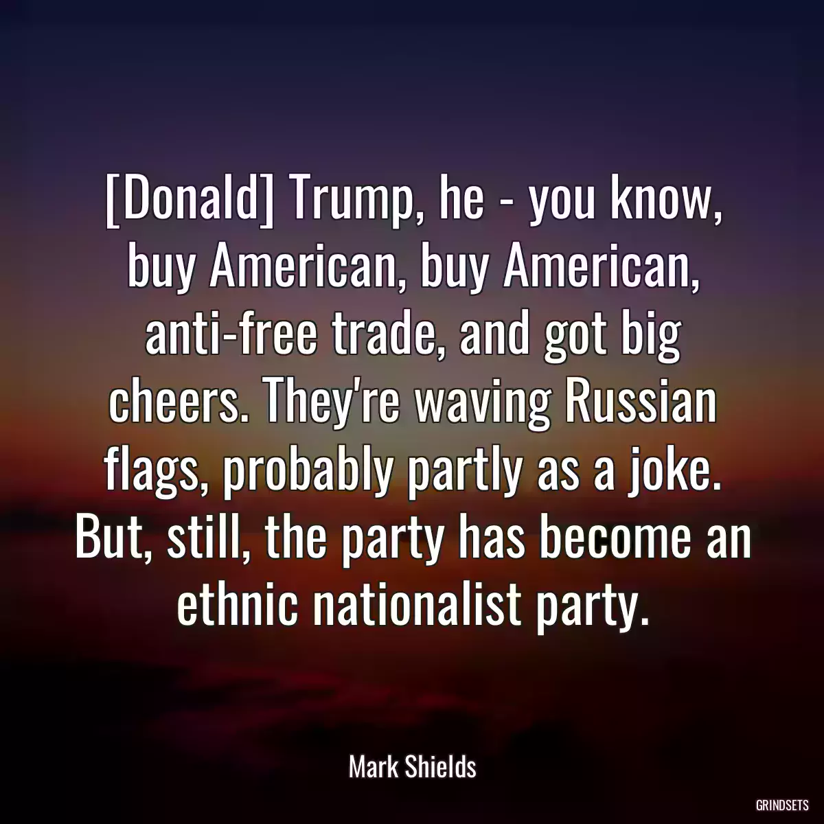 [Donald] Trump, he - you know, buy American, buy American, anti-free trade, and got big cheers. They\'re waving Russian flags, probably partly as a joke. But, still, the party has become an ethnic nationalist party.