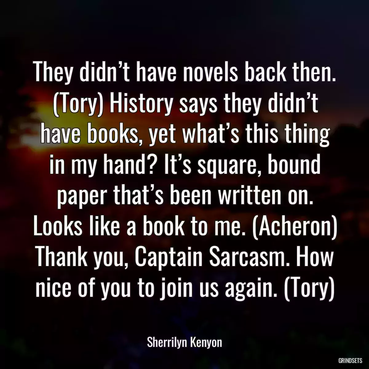 They didn’t have novels back then. (Tory) History says they didn’t have books, yet what’s this thing in my hand? It’s square, bound paper that’s been written on. Looks like a book to me. (Acheron) Thank you, Captain Sarcasm. How nice of you to join us again. (Tory)