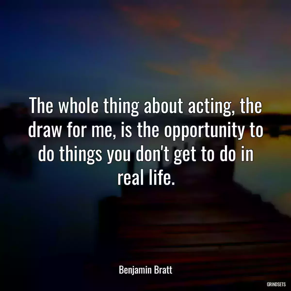 The whole thing about acting, the draw for me, is the opportunity to do things you don\'t get to do in real life.