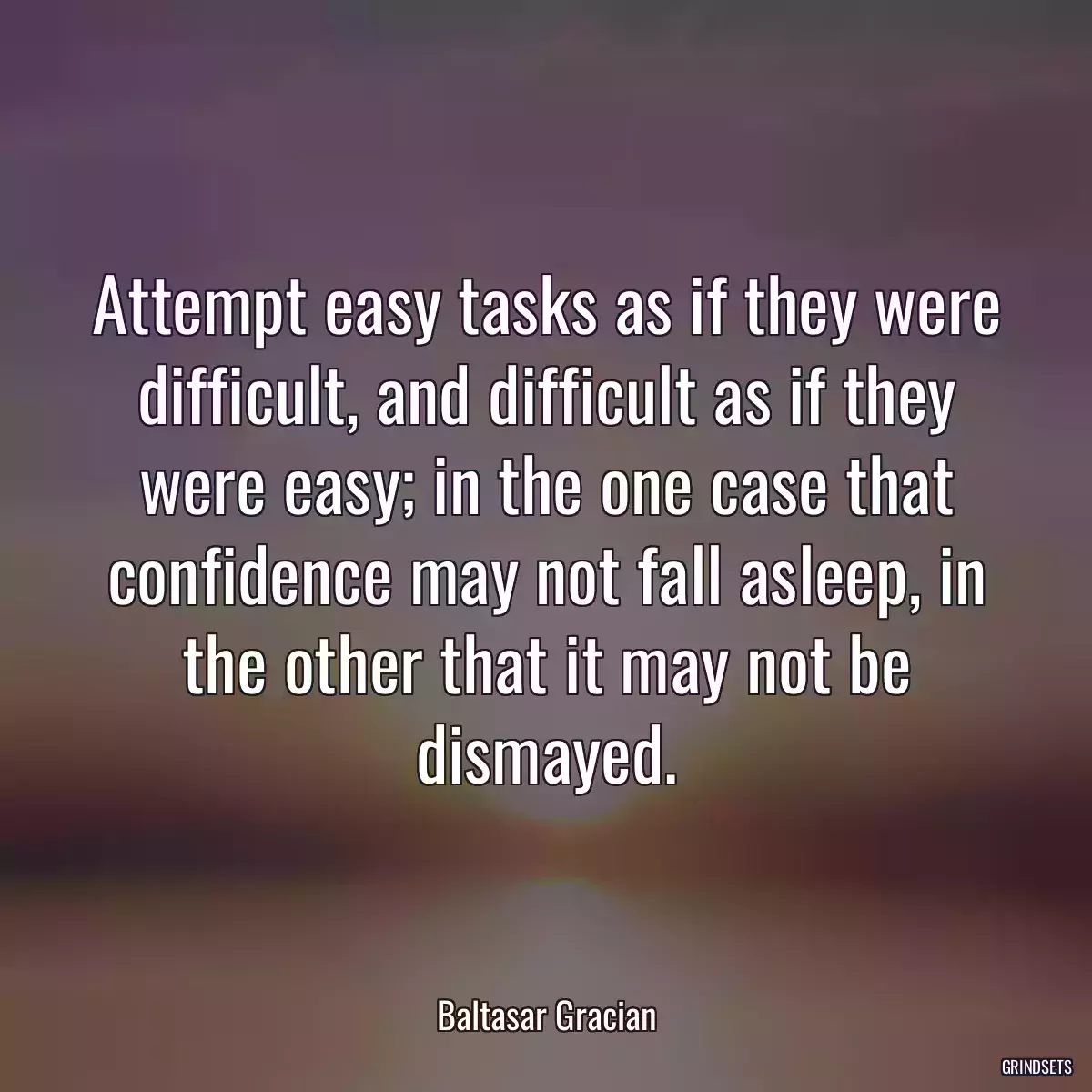 Attempt easy tasks as if they were difficult, and difficult as if they were easy; in the one case that confidence may not fall asleep, in the other that it may not be dismayed.