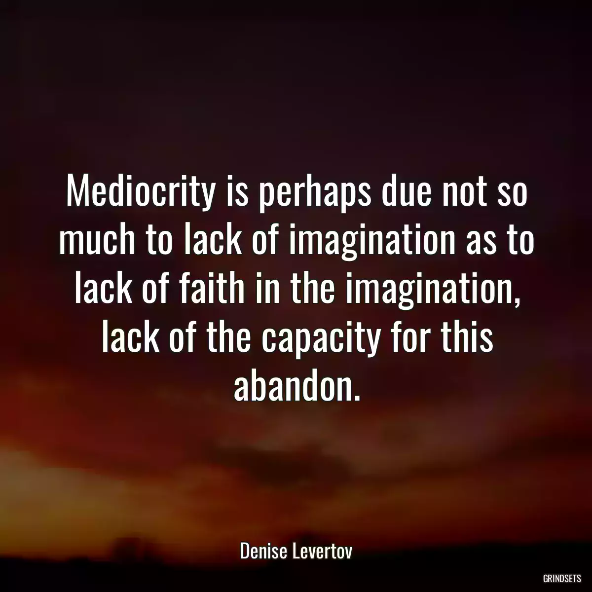 Mediocrity is perhaps due not so much to lack of imagination as to lack of faith in the imagination, lack of the capacity for this abandon.