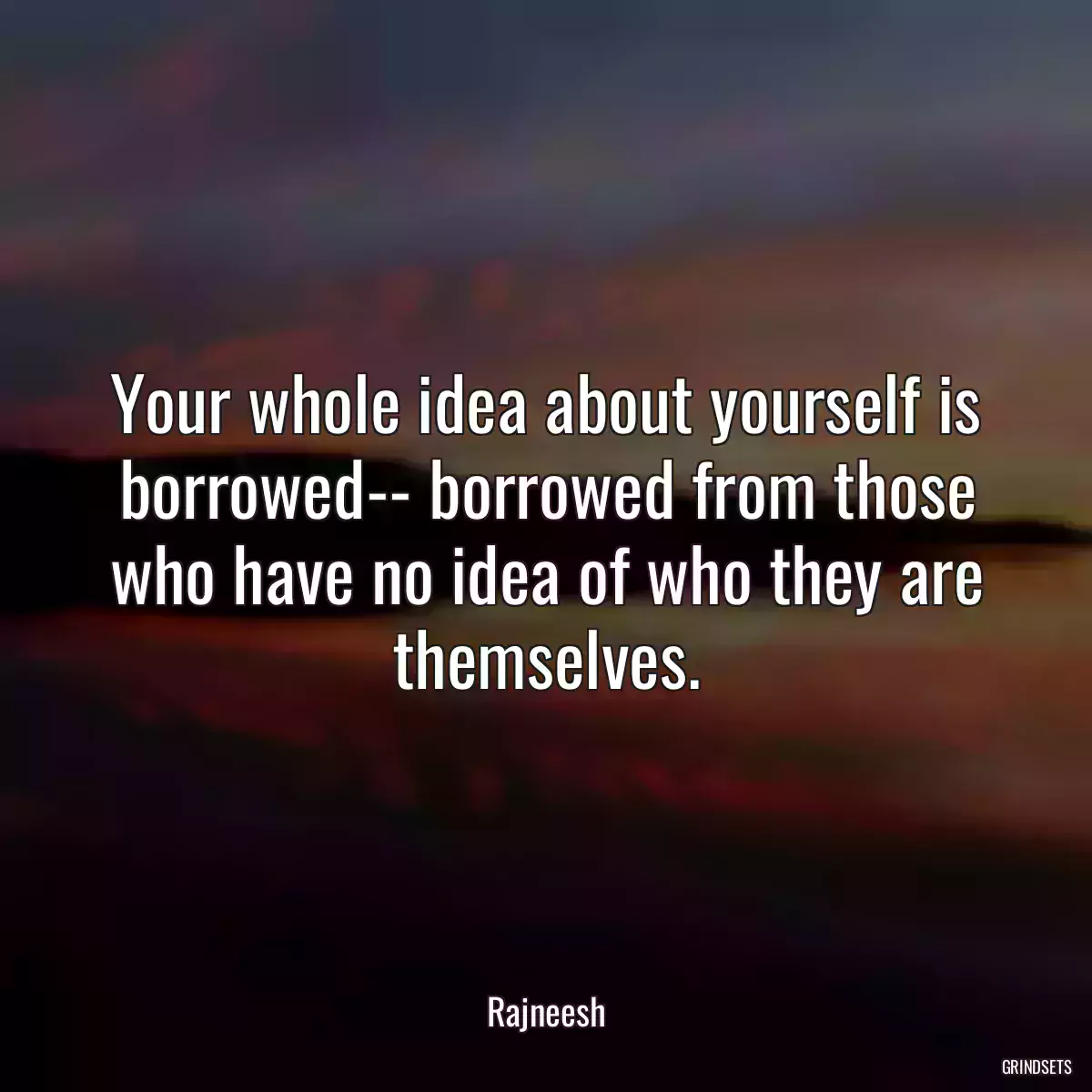 Your whole idea about yourself is borrowed-- borrowed from those who have no idea of who they are themselves.