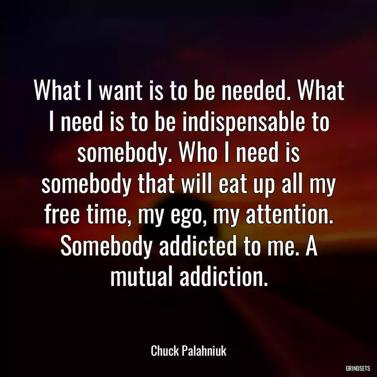 What I want is to be needed. What I need is to be indispensable to somebody. Who I need is somebody that will eat up all my free time, my ego, my attention. Somebody addicted to me. A mutual addiction.