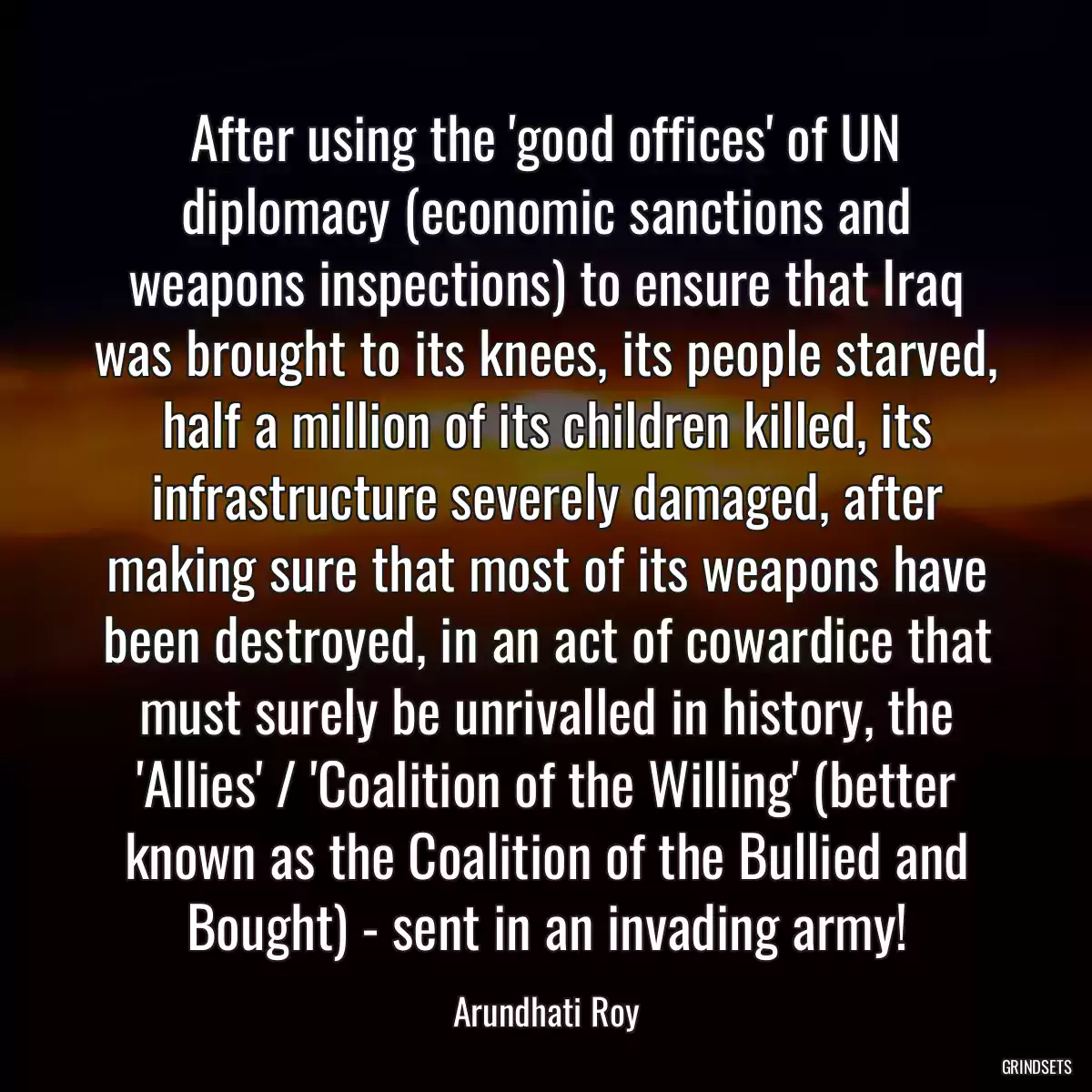 After using the \'good offices\' of UN diplomacy (economic sanctions and weapons inspections) to ensure that Iraq was brought to its knees, its people starved, half a million of its children killed, its infrastructure severely damaged, after making sure that most of its weapons have been destroyed, in an act of cowardice that must surely be unrivalled in history, the \'Allies\' / \'Coalition of the Willing\' (better known as the Coalition of the Bullied and Bought) - sent in an invading army!