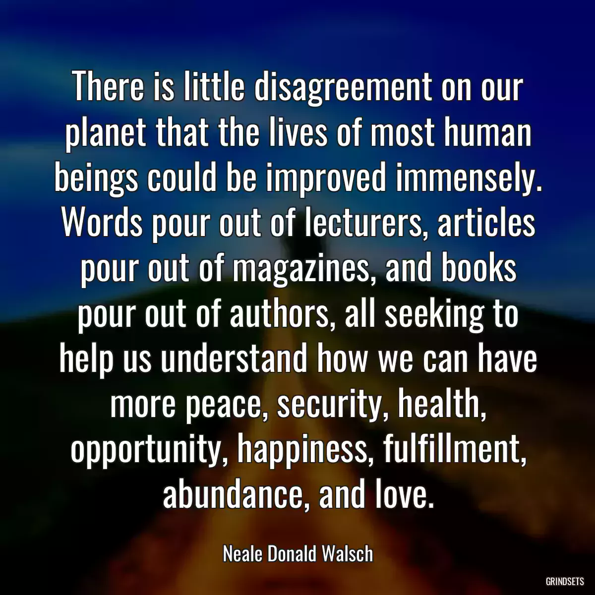 There is little disagreement on our planet that the lives of most human beings could be improved immensely. Words pour out of lecturers, articles pour out of magazines, and books pour out of authors, all seeking to help us understand how we can have more peace, security, health, opportunity, happiness, fulfillment, abundance, and love.