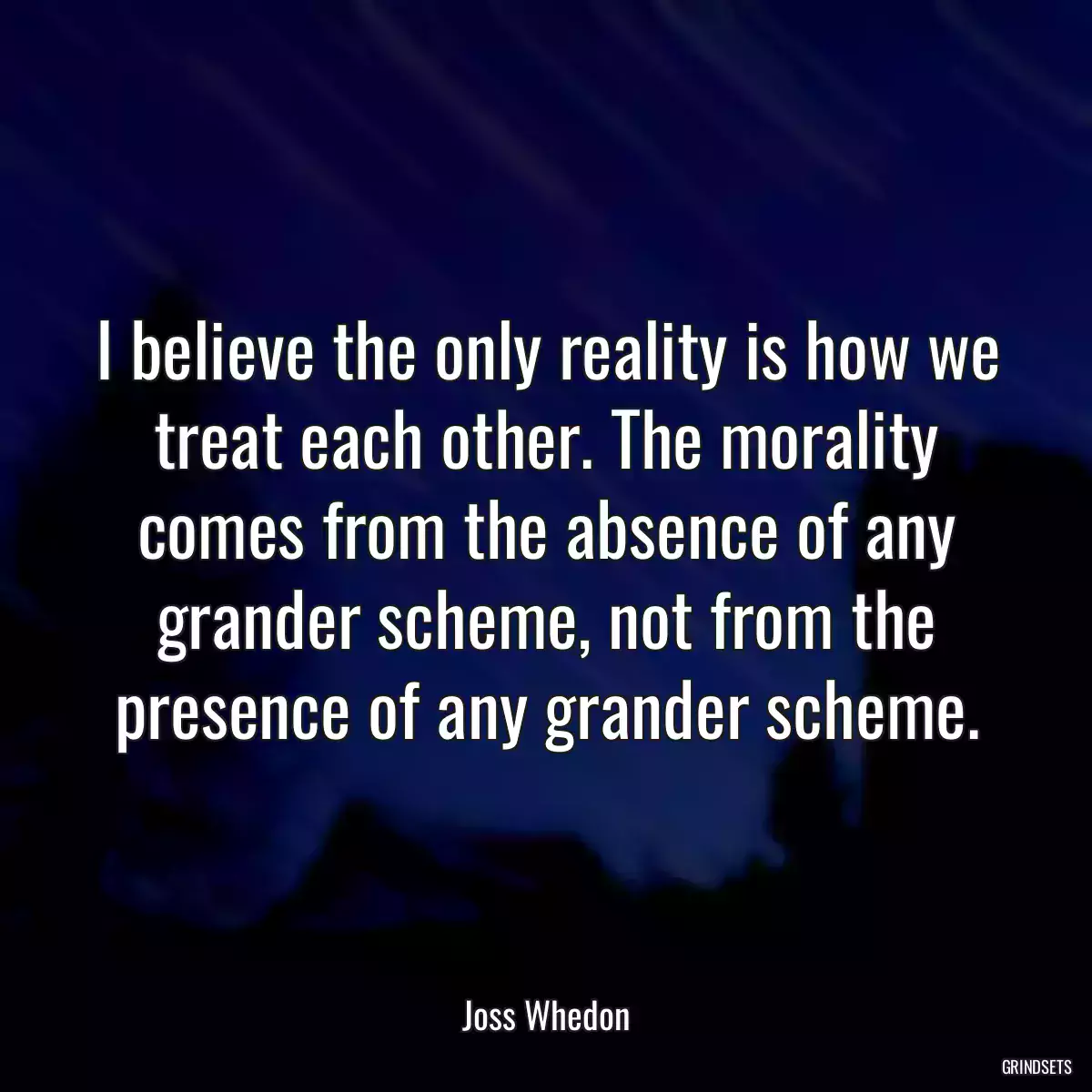 I believe the only reality is how we treat each other. The morality comes from the absence of any grander scheme, not from the presence of any grander scheme.