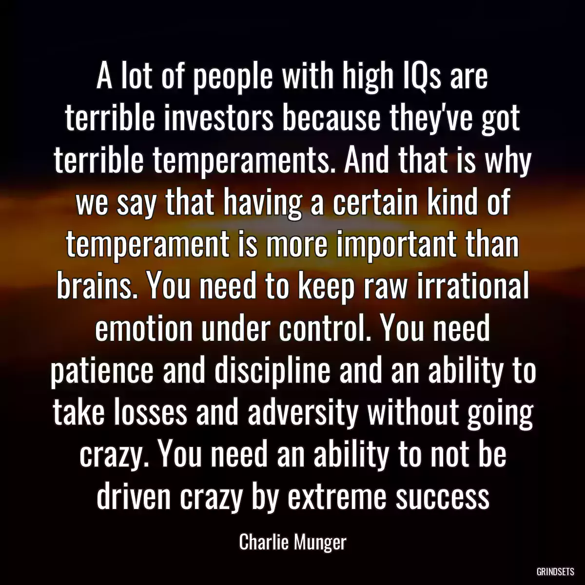 A lot of people with high IQs are terrible investors because they\'ve got terrible temperaments. And that is why we say that having a certain kind of temperament is more important than brains. You need to keep raw irrational emotion under control. You need patience and discipline and an ability to take losses and adversity without going crazy. You need an ability to not be driven crazy by extreme success