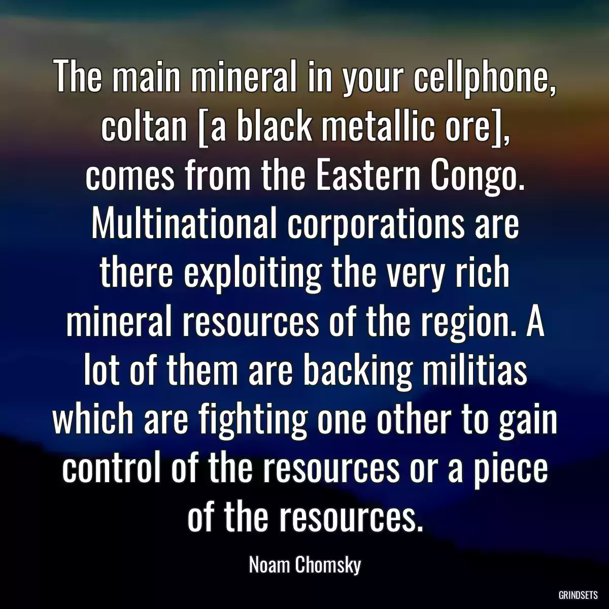 The main mineral in your cellphone, coltan [a black metallic ore], comes from the Eastern Congo. Multinational corporations are there exploiting the very rich mineral resources of the region. A lot of them are backing militias which are fighting one other to gain control of the resources or a piece of the resources.