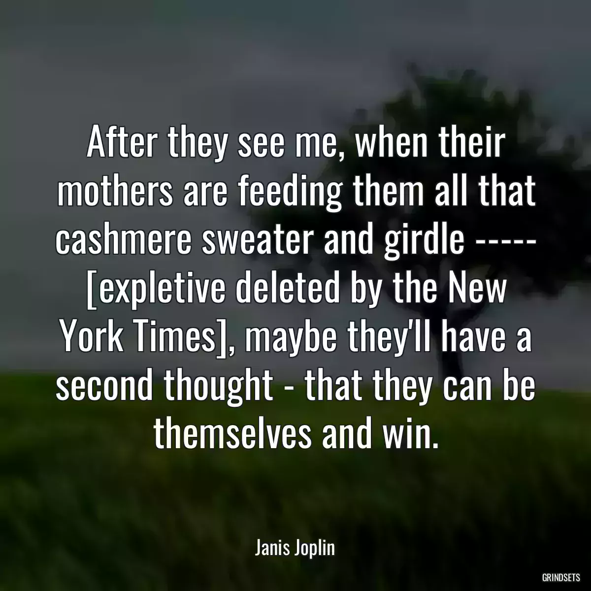 After they see me, when their mothers are feeding them all that cashmere sweater and girdle ----- [expletive deleted by the New York Times], maybe they\'ll have a second thought - that they can be themselves and win.