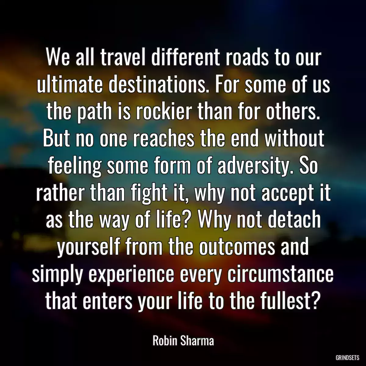 We all travel different roads to our ultimate destinations. For some of us the path is rockier than for others. But no one reaches the end without feeling some form of adversity. So rather than fight it, why not accept it as the way of life? Why not detach yourself from the outcomes and simply experience every circumstance that enters your life to the fullest?