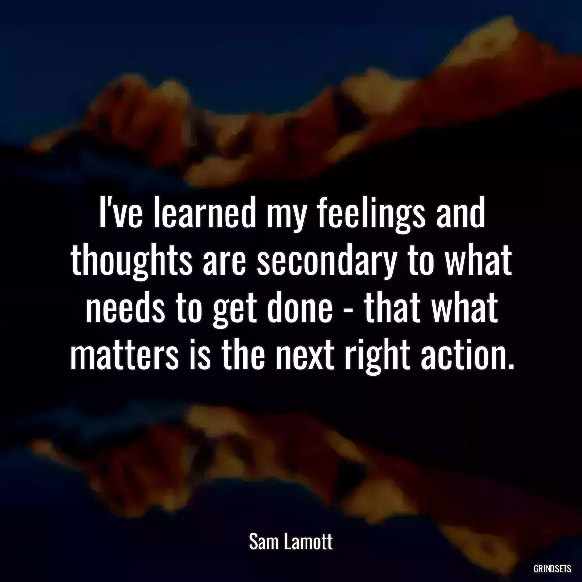 I\'ve learned my feelings and thoughts are secondary to what needs to get done - that what matters is the next right action.