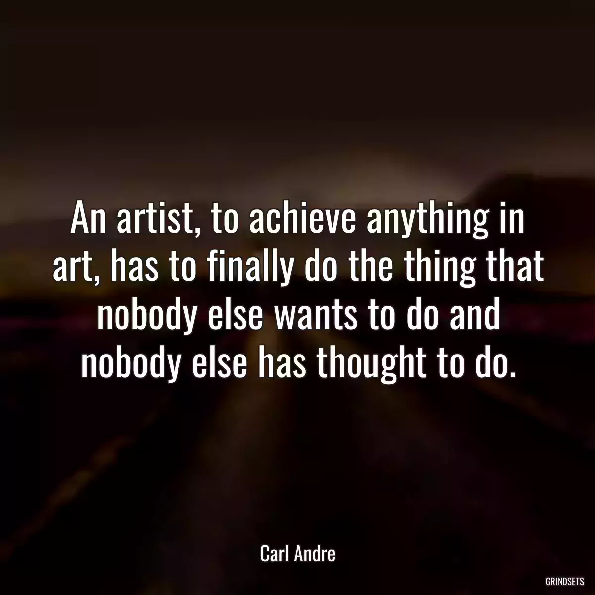 An artist, to achieve anything in art, has to finally do the thing that nobody else wants to do and nobody else has thought to do.