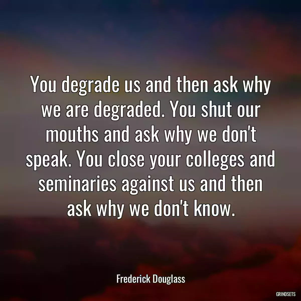 You degrade us and then ask why we are degraded. You shut our mouths and ask why we don\'t speak. You close your colleges and seminaries against us and then ask why we don\'t know.