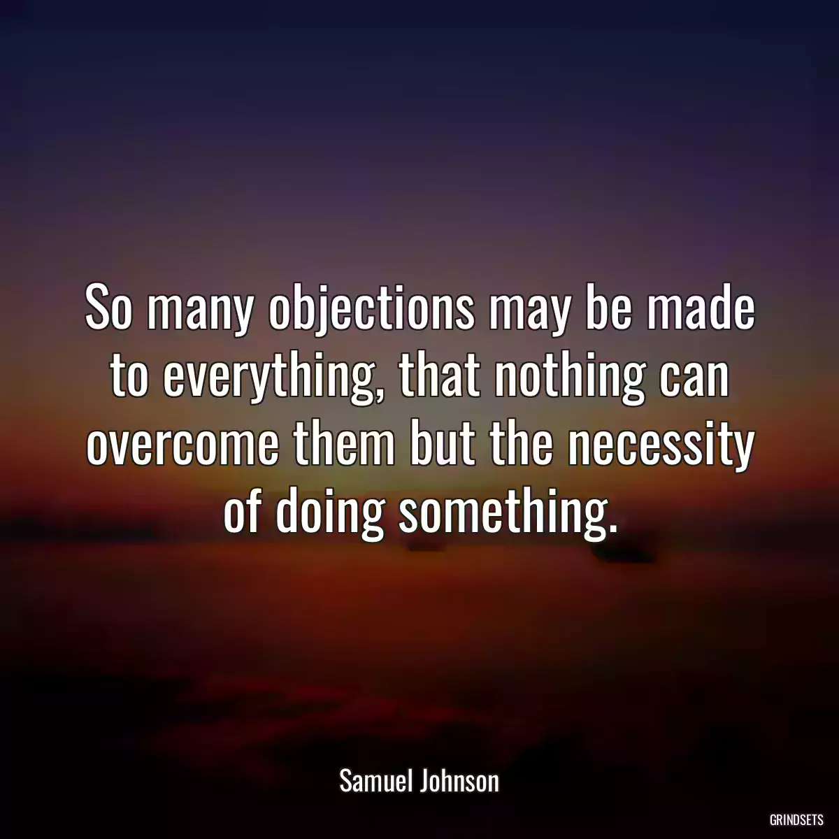 So many objections may be made to everything, that nothing can overcome them but the necessity of doing something.