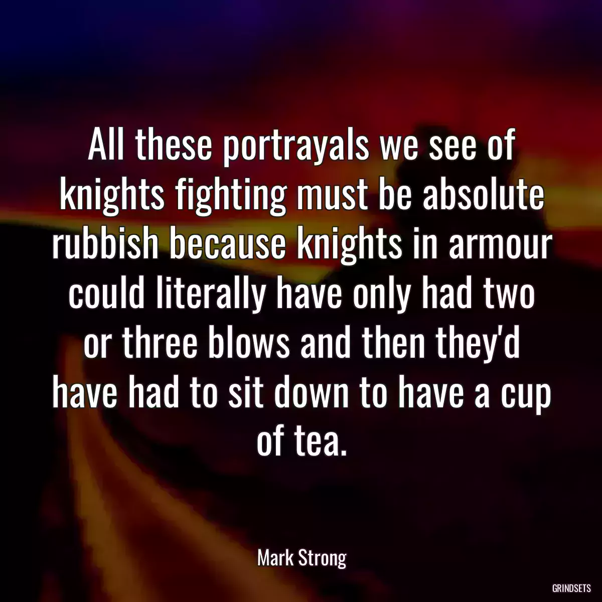 All these portrayals we see of knights fighting must be absolute rubbish because knights in armour could literally have only had two or three blows and then they\'d have had to sit down to have a cup of tea.