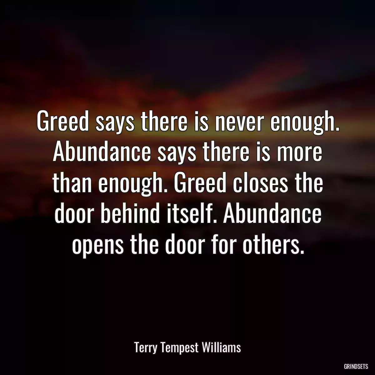 Greed says there is never enough. Abundance says there is more than enough. Greed closes the door behind itself. Abundance opens the door for others.