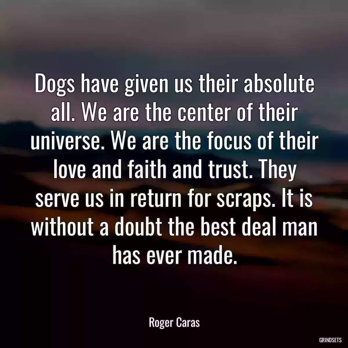 Dogs have given us their absolute all. We are the center of their universe. We are the focus of their love and faith and trust. They serve us in return for scraps. It is without a doubt the best deal man has ever made.