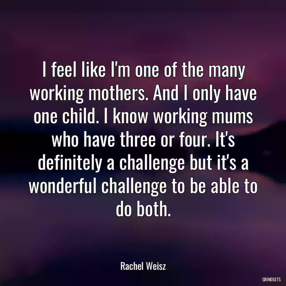 I feel like I\'m one of the many working mothers. And I only have one child. I know working mums who have three or four. It\'s definitely a challenge but it\'s a wonderful challenge to be able to do both.