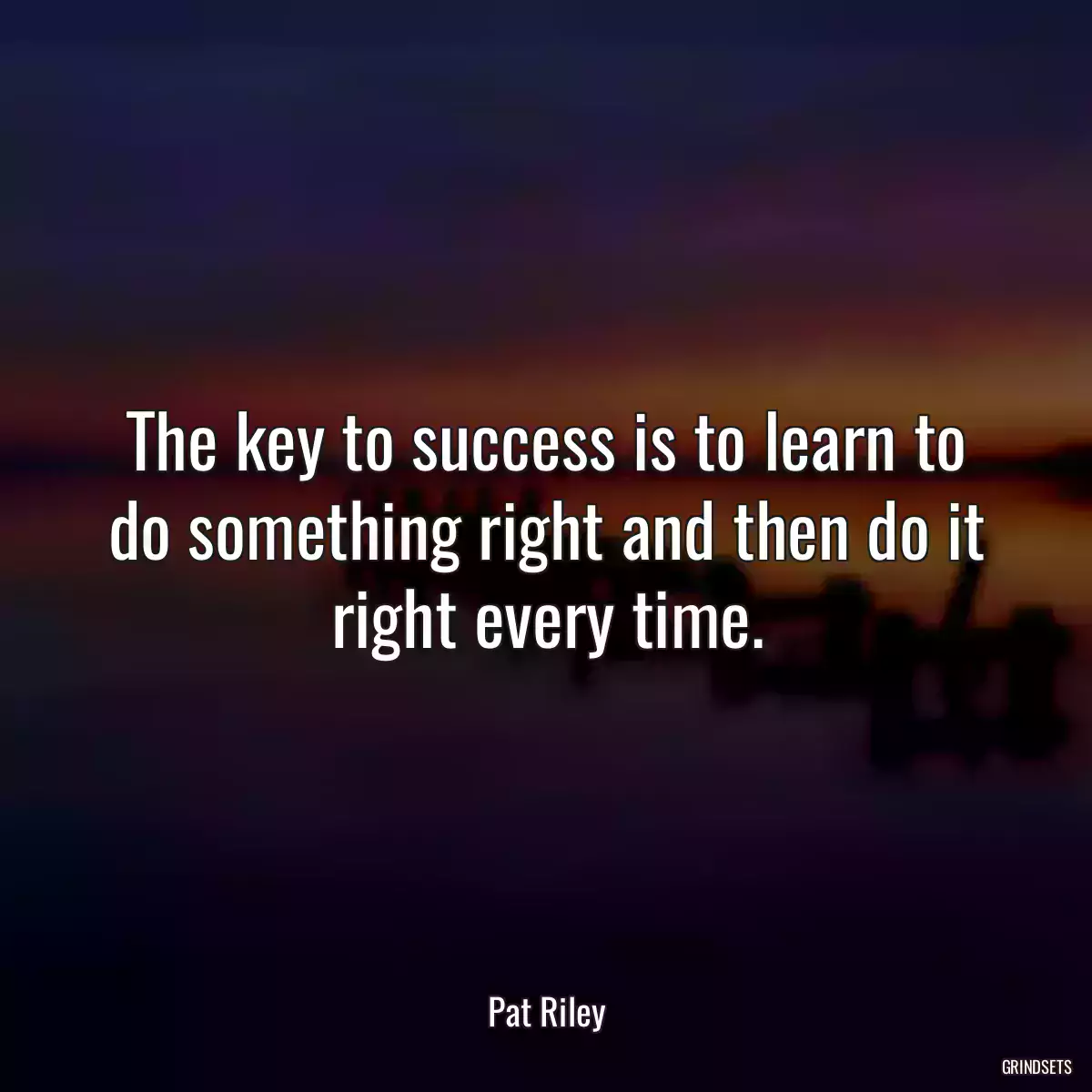 The key to success is to learn to do something right and then do it right every time.