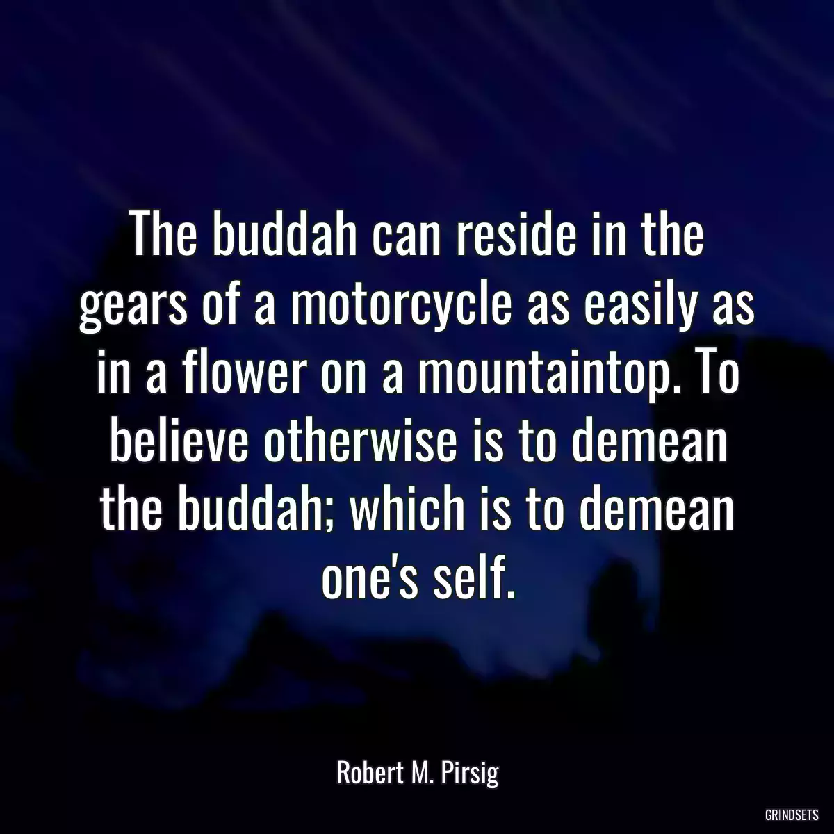 The buddah can reside in the gears of a motorcycle as easily as in a flower on a mountaintop. To believe otherwise is to demean the buddah; which is to demean one\'s self.