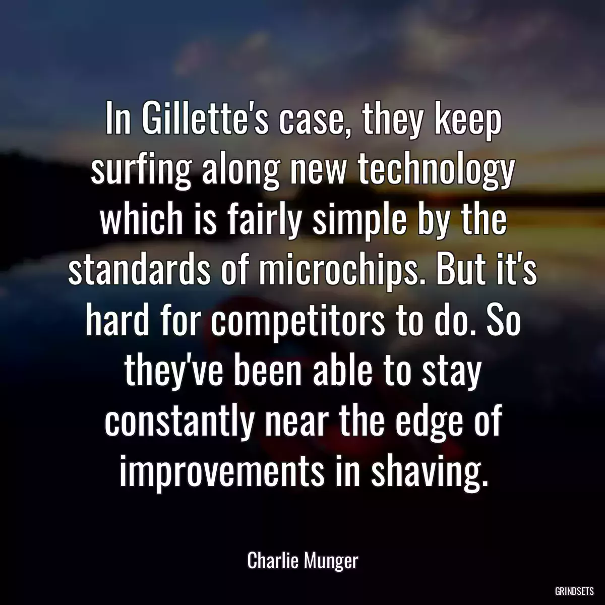 In Gillette\'s case, they keep surfing along new technology which is fairly simple by the standards of microchips. But it\'s hard for competitors to do. So they\'ve been able to stay constantly near the edge of improvements in shaving.