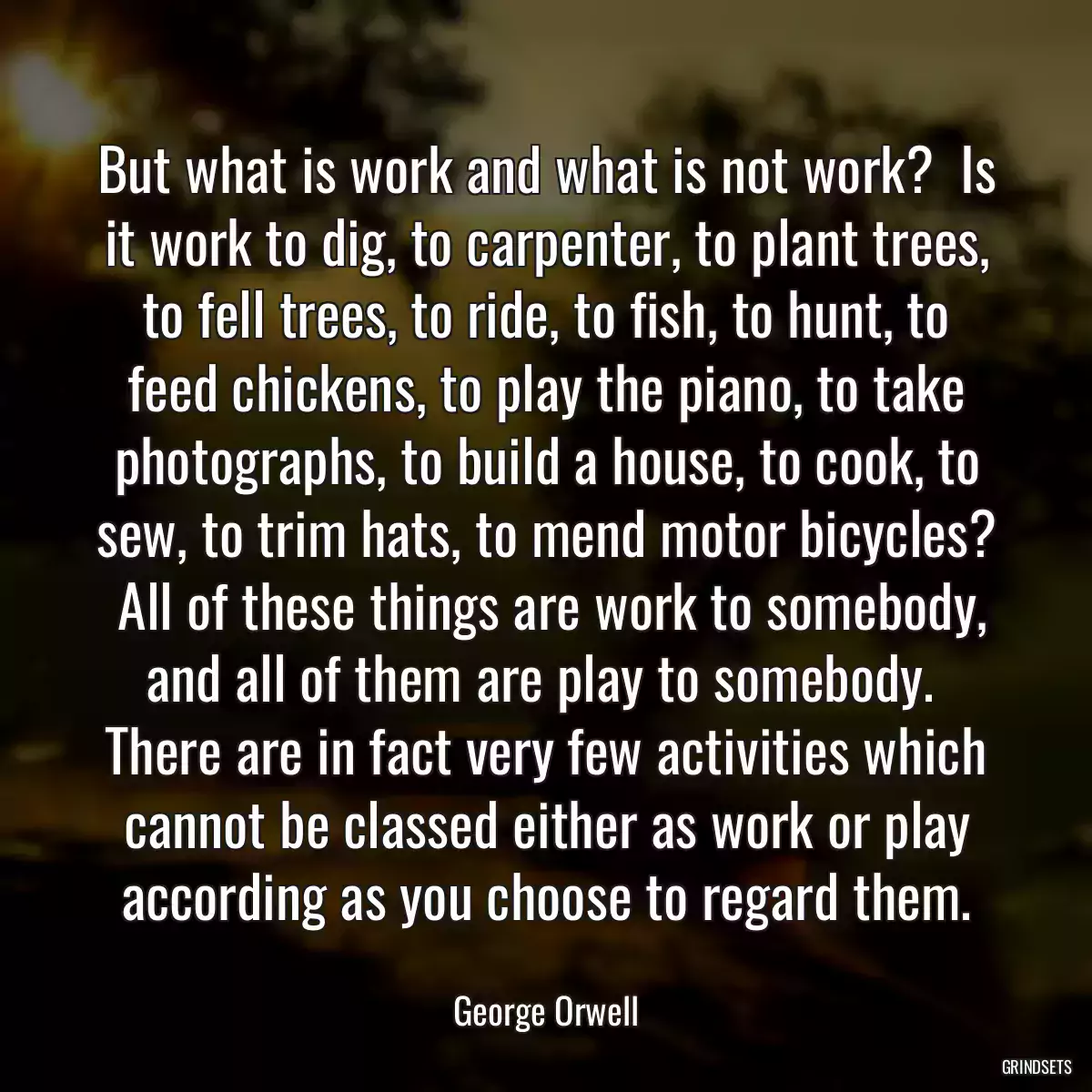 But what is work and what is not work?  Is it work to dig, to carpenter, to plant trees, to fell trees, to ride, to fish, to hunt, to feed chickens, to play the piano, to take photographs, to build a house, to cook, to sew, to trim hats, to mend motor bicycles?  All of these things are work to somebody, and all of them are play to somebody.  There are in fact very few activities which cannot be classed either as work or play according as you choose to regard them.