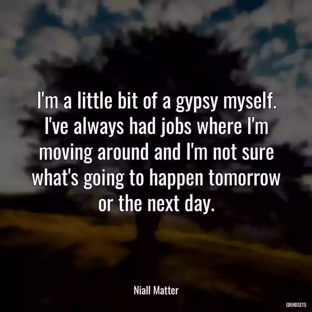 I\'m a little bit of a gypsy myself. I\'ve always had jobs where I\'m moving around and I\'m not sure what\'s going to happen tomorrow or the next day.