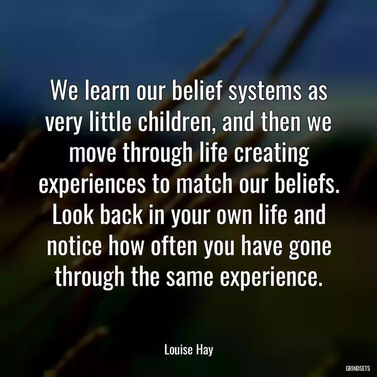 We learn our belief systems as very little children, and then we move through life creating experiences to match our beliefs. Look back in your own life and notice how often you have gone through the same experience.