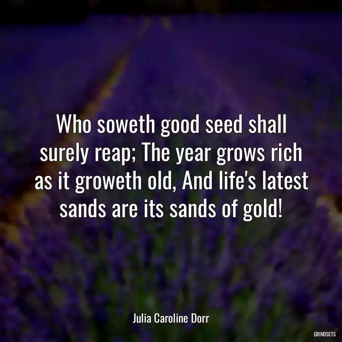 Who soweth good seed shall surely reap; The year grows rich as it groweth old, And life\'s latest sands are its sands of gold!