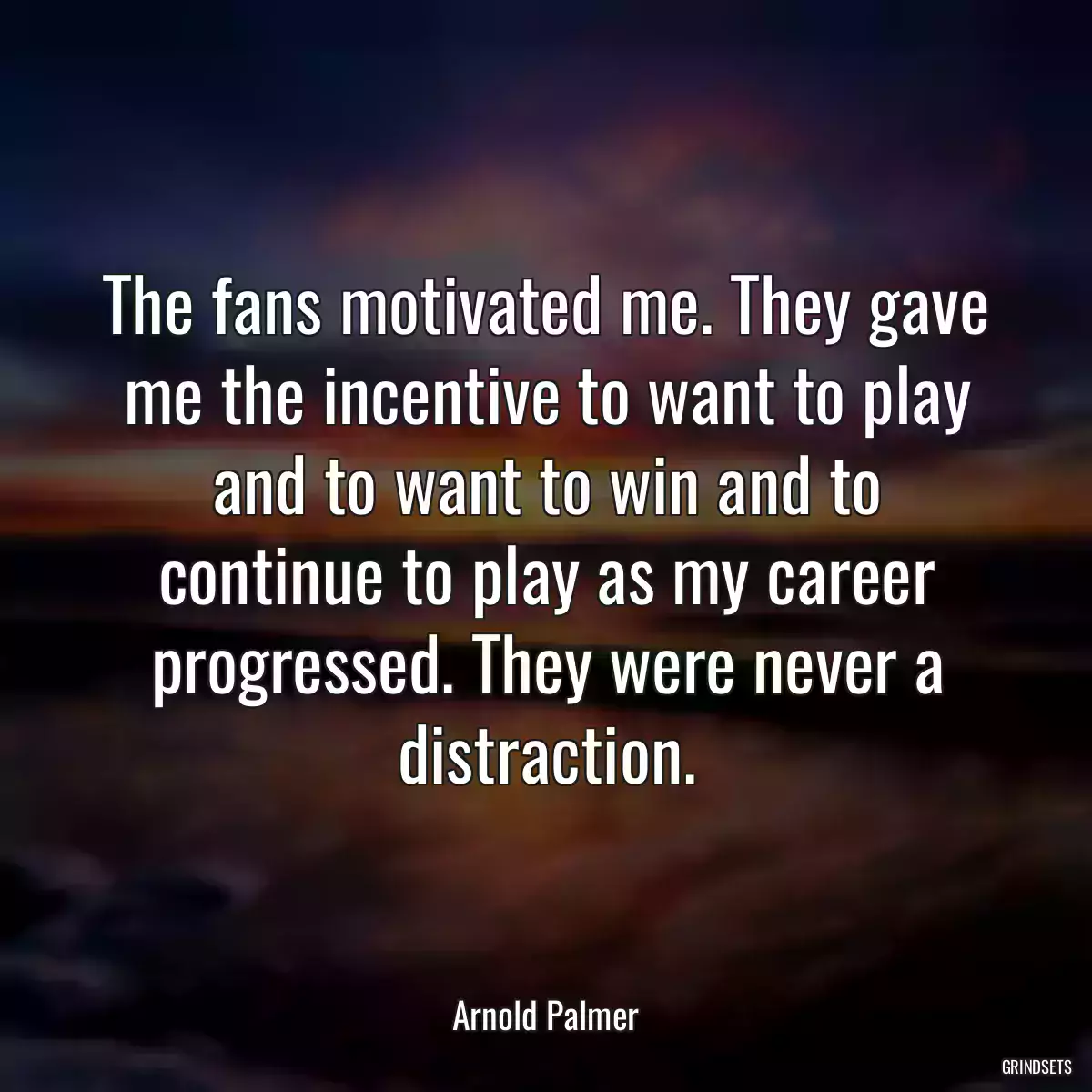 The fans motivated me. They gave me the incentive to want to play and to want to win and to continue to play as my career progressed. They were never a distraction.