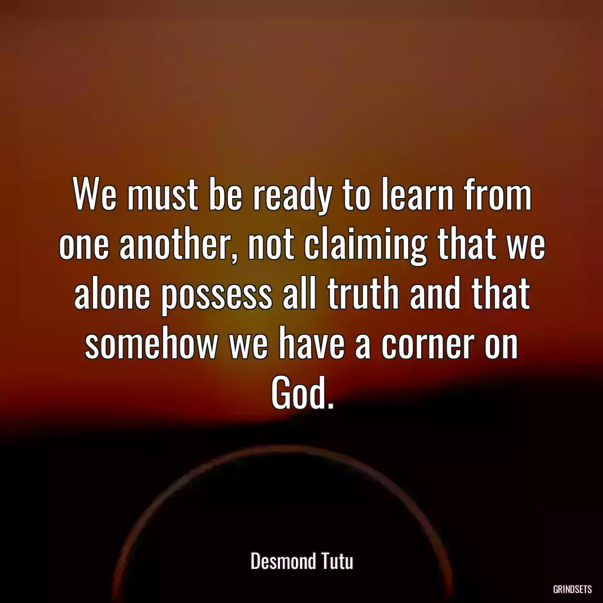 We must be ready to learn from one another, not claiming that we alone possess all truth and that somehow we have a corner on God.