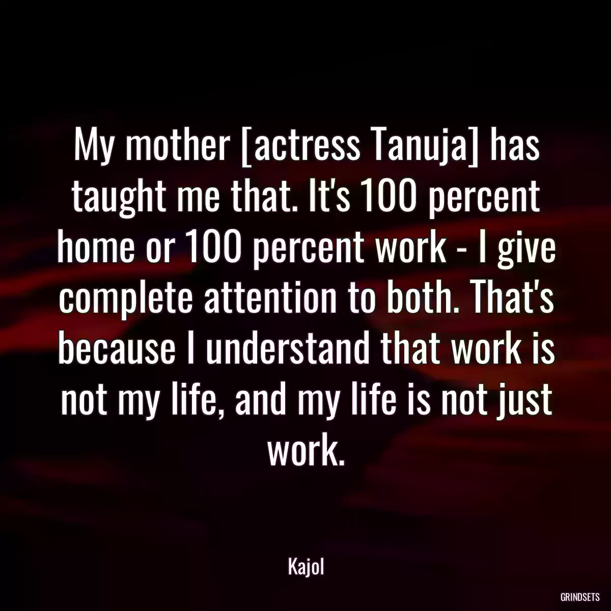 My mother [actress Tanuja] has taught me that. It\'s 100 percent home or 100 percent work - I give complete attention to both. That\'s because I understand that work is not my life, and my life is not just work.