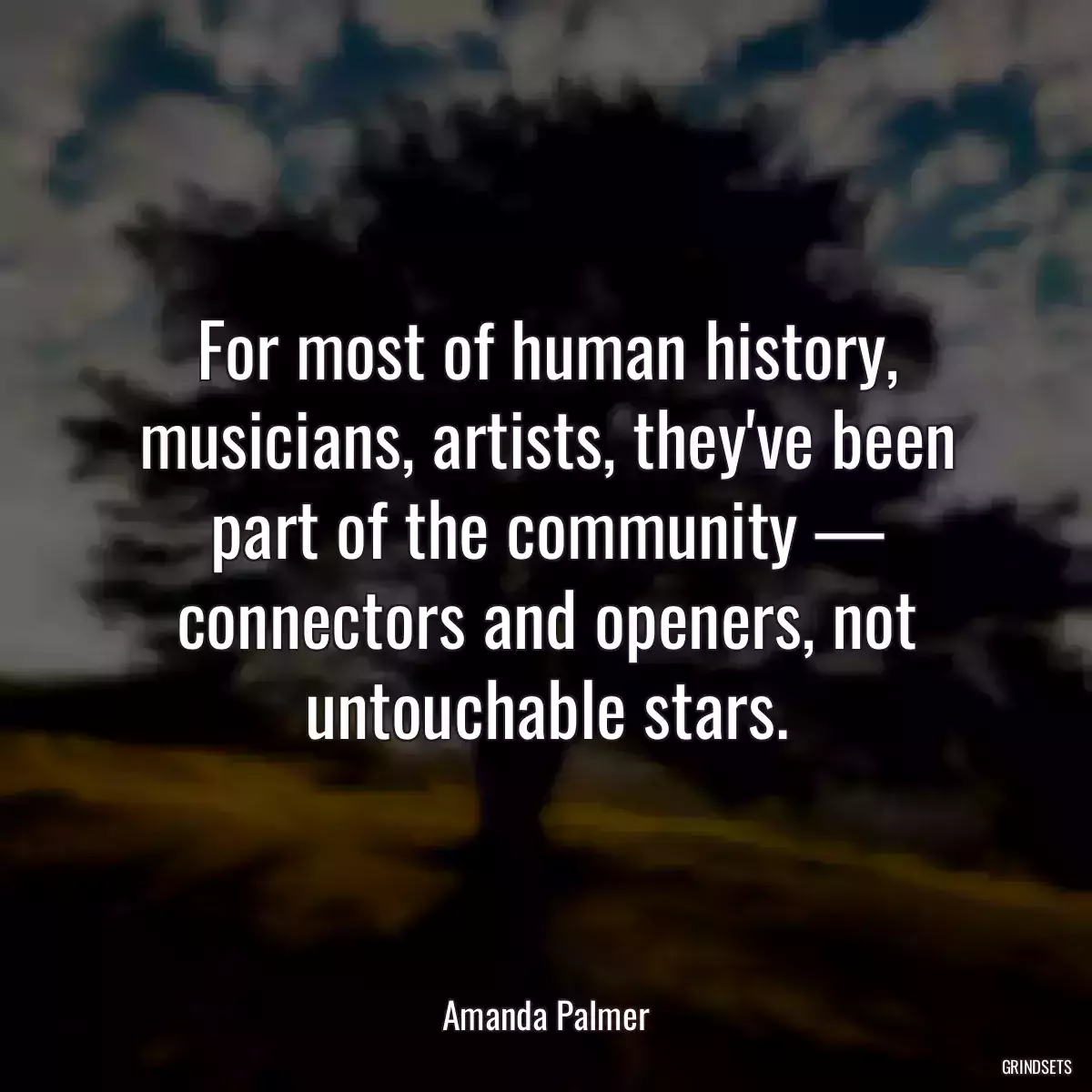 For most of human history, musicians, artists, they\'ve been part of the community — connectors and openers, not untouchable stars.