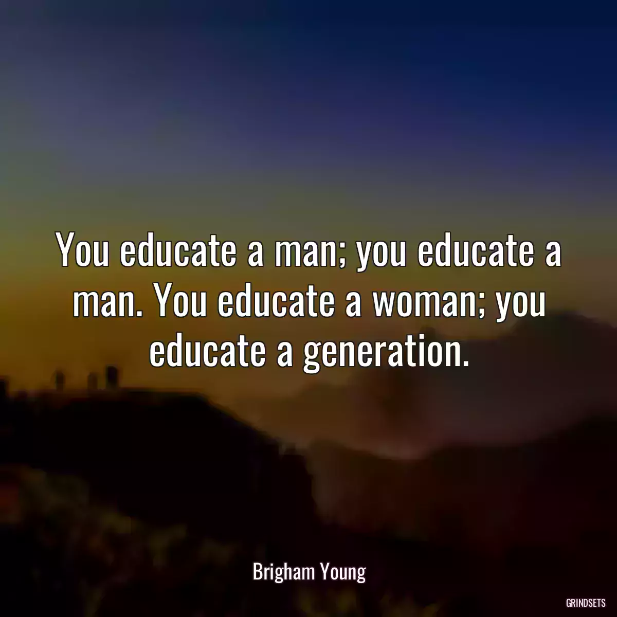 You educate a man; you educate a man. You educate a woman; you educate a generation.