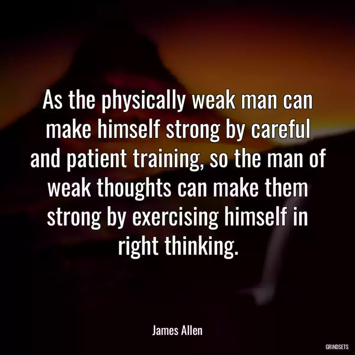 As the physically weak man can make himself strong by careful and patient training, so the man of weak thoughts can make them strong by exercising himself in right thinking.