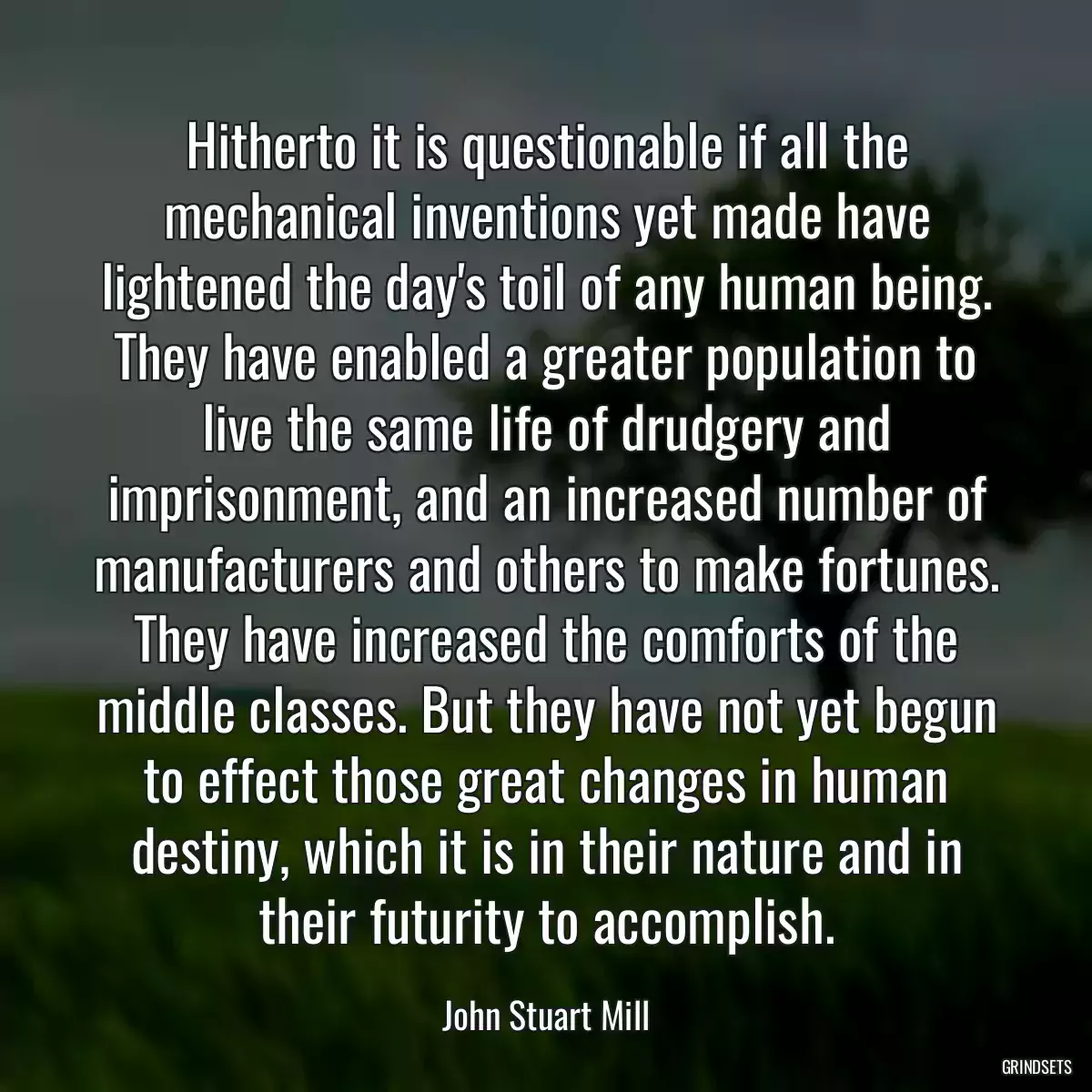 Hitherto it is questionable if all the mechanical inventions yet made have lightened the day\'s toil of any human being. They have enabled a greater population to live the same life of drudgery and imprisonment, and an increased number of manufacturers and others to make fortunes. They have increased the comforts of the middle classes. But they have not yet begun to effect those great changes in human destiny, which it is in their nature and in their futurity to accomplish.