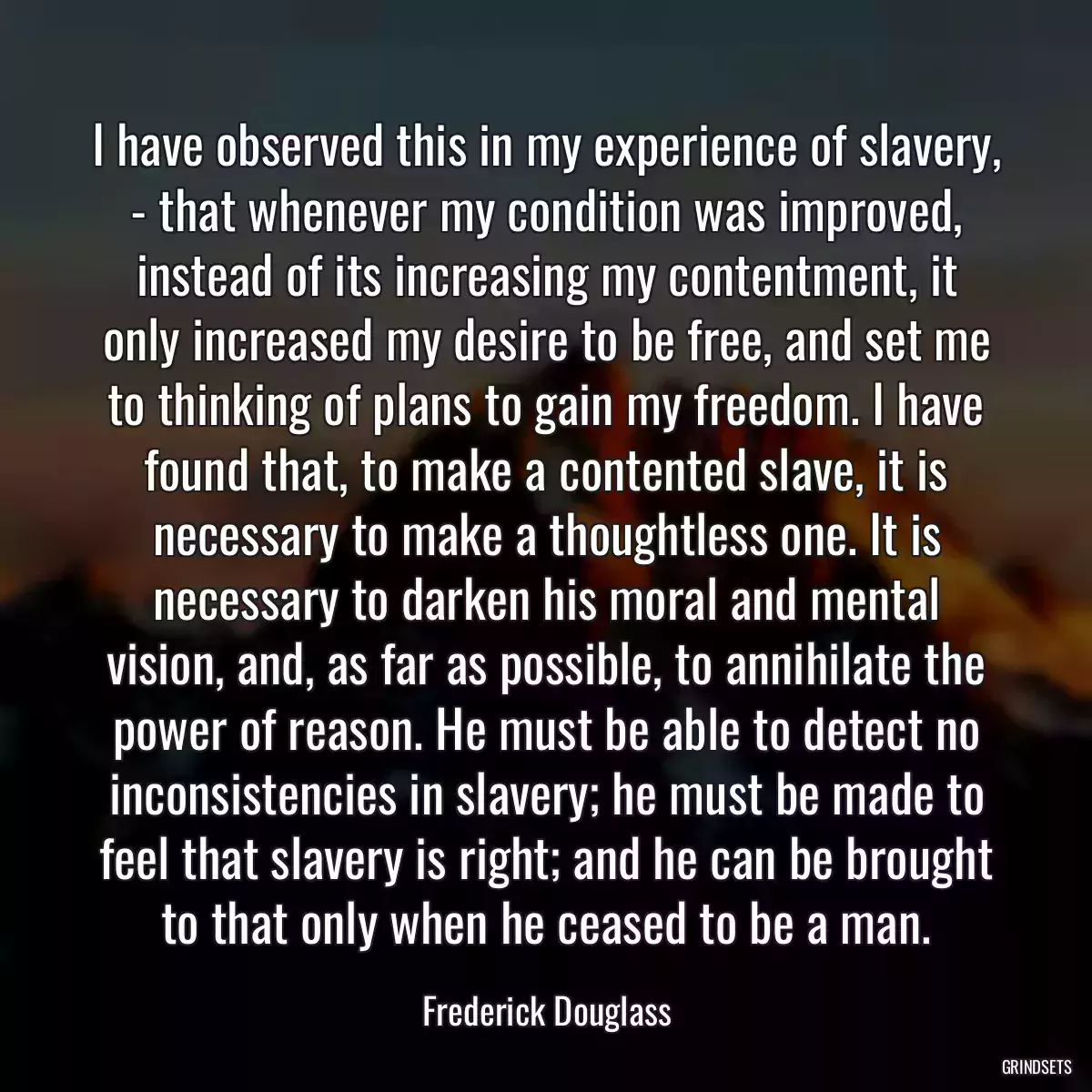 I have observed this in my experience of slavery, - that whenever my condition was improved, instead of its increasing my contentment, it only increased my desire to be free, and set me to thinking of plans to gain my freedom. I have found that, to make a contented slave, it is necessary to make a thoughtless one. It is necessary to darken his moral and mental vision, and, as far as possible, to annihilate the power of reason. He must be able to detect no inconsistencies in slavery; he must be made to feel that slavery is right; and he can be brought to that only when he ceased to be a man.