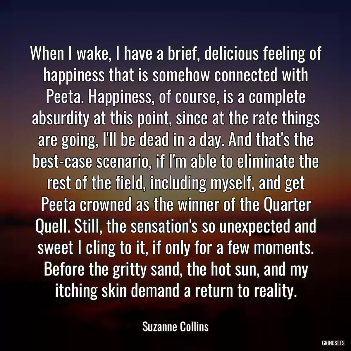 When I wake, I have a brief, delicious feeling of happiness that is somehow connected with Peeta. Happiness, of course, is a complete absurdity at this point, since at the rate things are going, I\'ll be dead in a day. And that\'s the best-case scenario, if I\'m able to eliminate the rest of the field, including myself, and get Peeta crowned as the winner of the Quarter Quell. Still, the sensation\'s so unexpected and sweet I cling to it, if only for a few moments. Before the gritty sand, the hot sun, and my itching skin demand a return to reality.