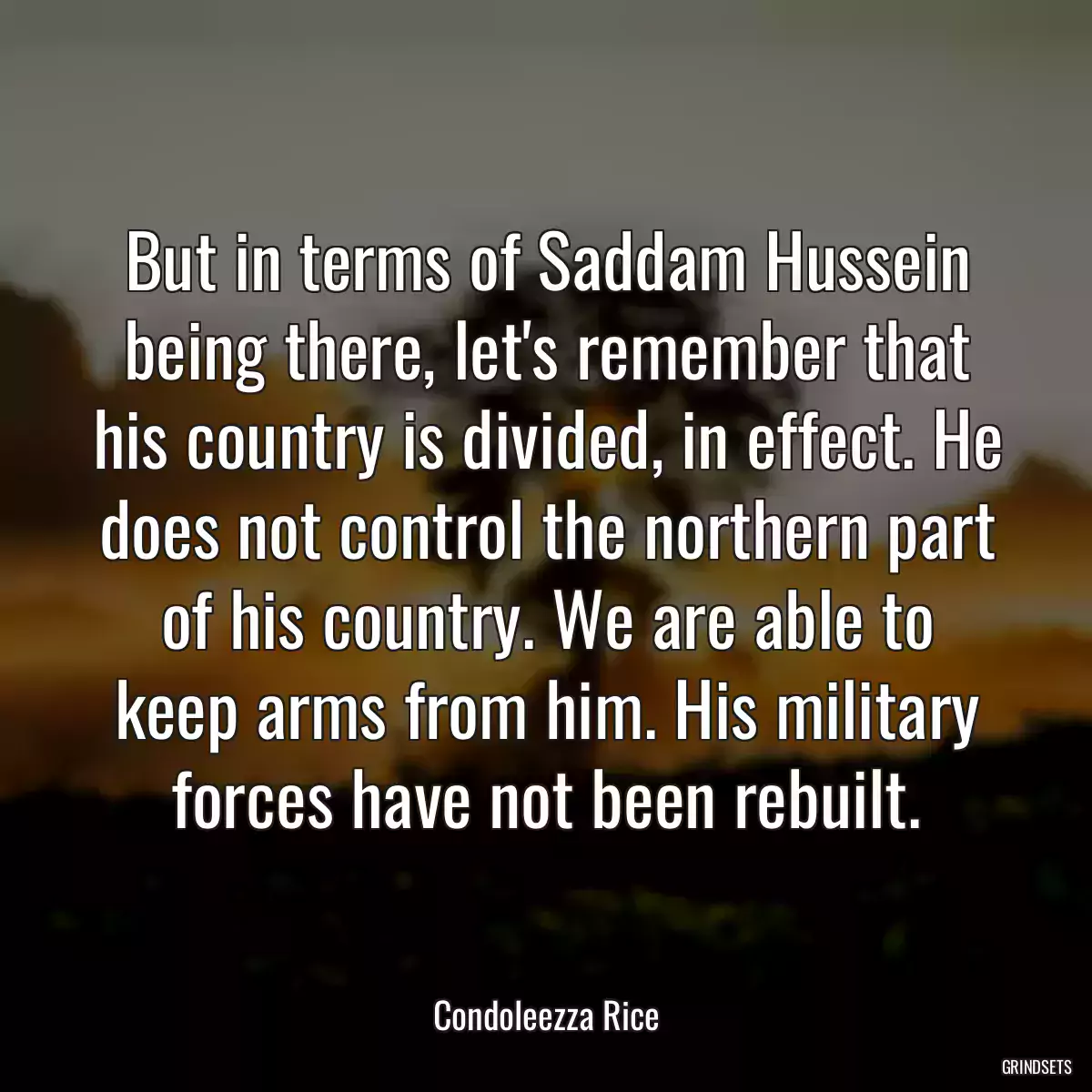 But in terms of Saddam Hussein being there, let\'s remember that his country is divided, in effect. He does not control the northern part of his country. We are able to keep arms from him. His military forces have not been rebuilt.