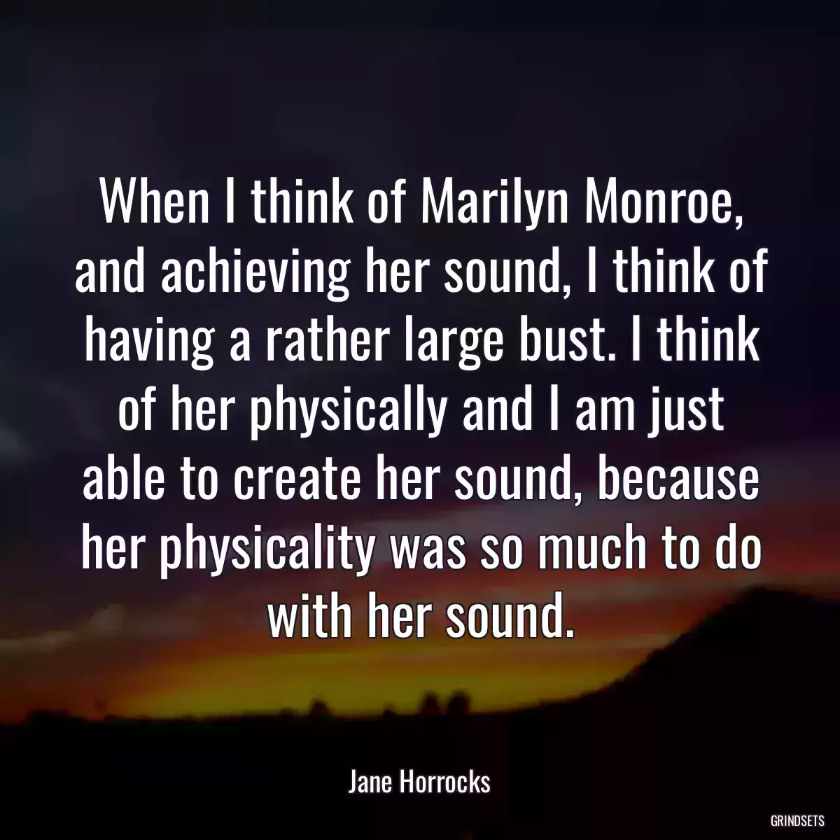 When I think of Marilyn Monroe, and achieving her sound, I think of having a rather large bust. I think of her physically and I am just able to create her sound, because her physicality was so much to do with her sound.