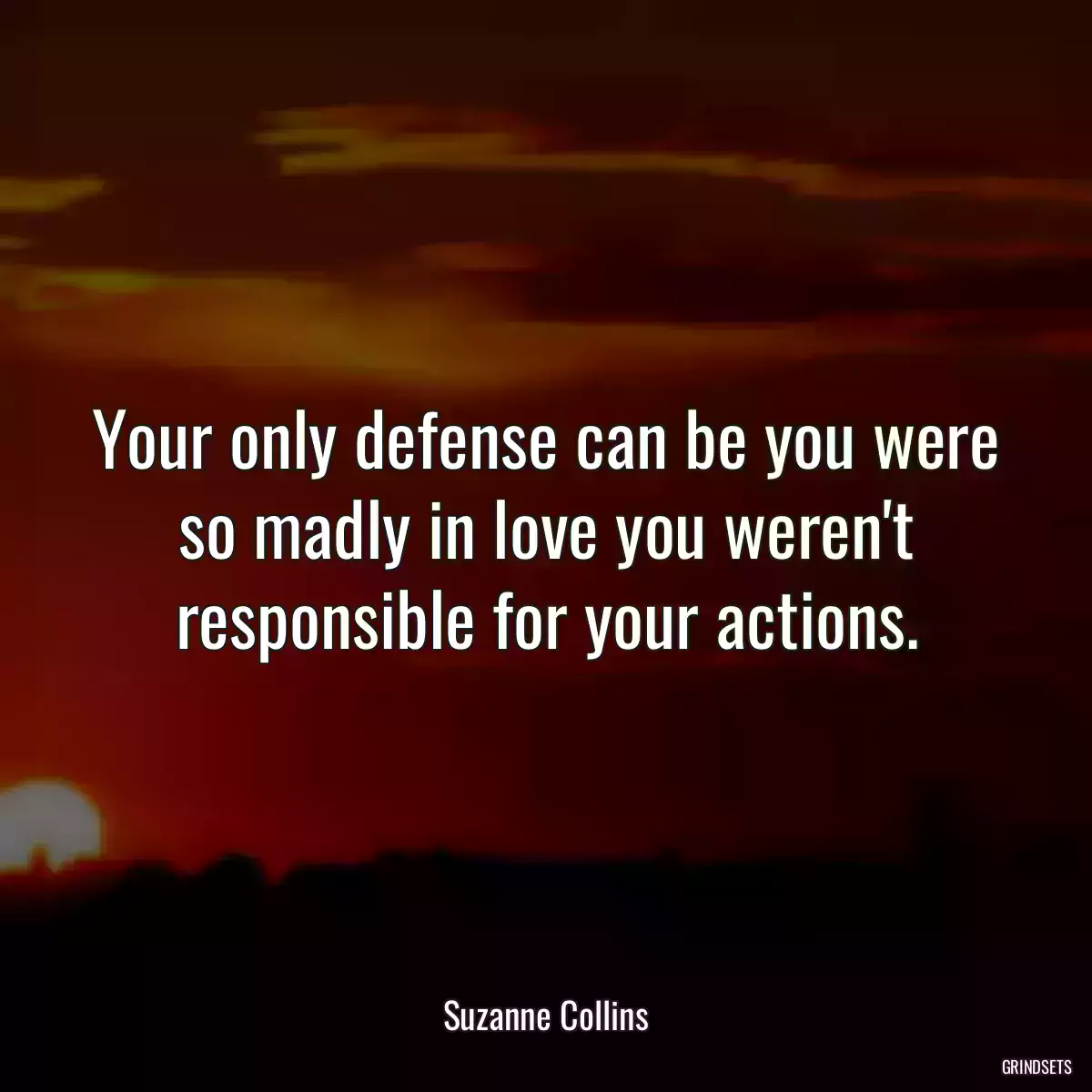 Your only defense can be you were so madly in love you weren\'t responsible for your actions.