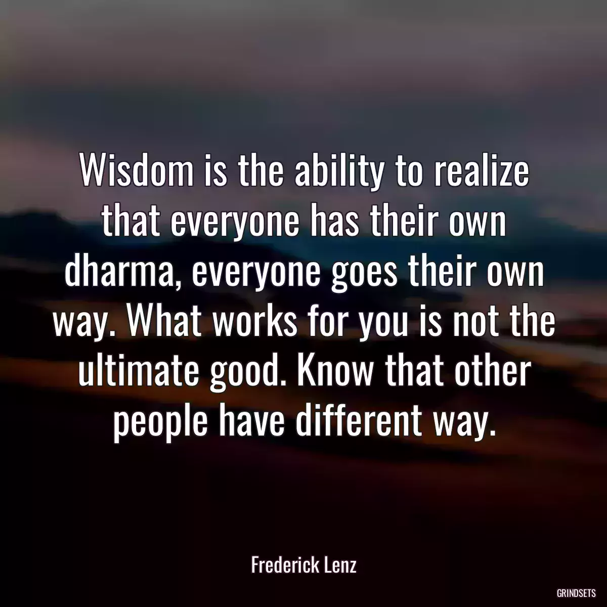 Wisdom is the ability to realize that everyone has their own dharma, everyone goes their own way. What works for you is not the ultimate good. Know that other people have different way.