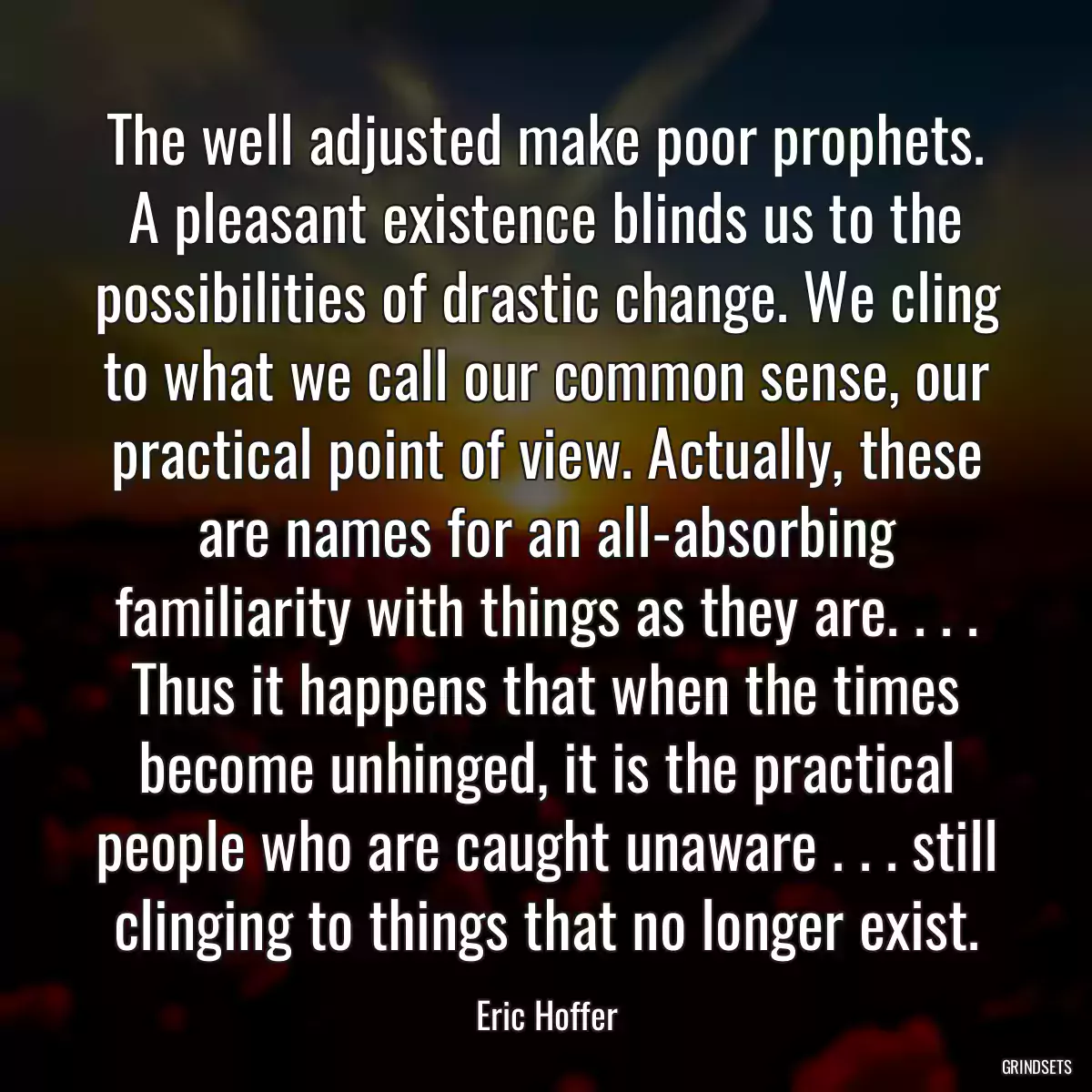 The well adjusted make poor prophets. A pleasant existence blinds us to the possibilities of drastic change. We cling to what we call our common sense, our practical point of view. Actually, these are names for an all-absorbing familiarity with things as they are. . . . Thus it happens that when the times become unhinged, it is the practical people who are caught unaware . . . still clinging to things that no longer exist.