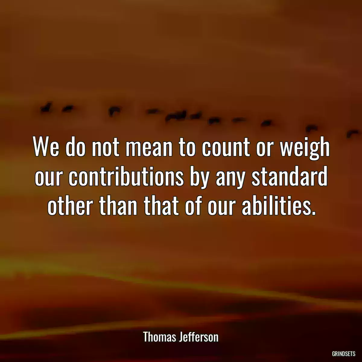 We do not mean to count or weigh our contributions by any standard other than that of our abilities.