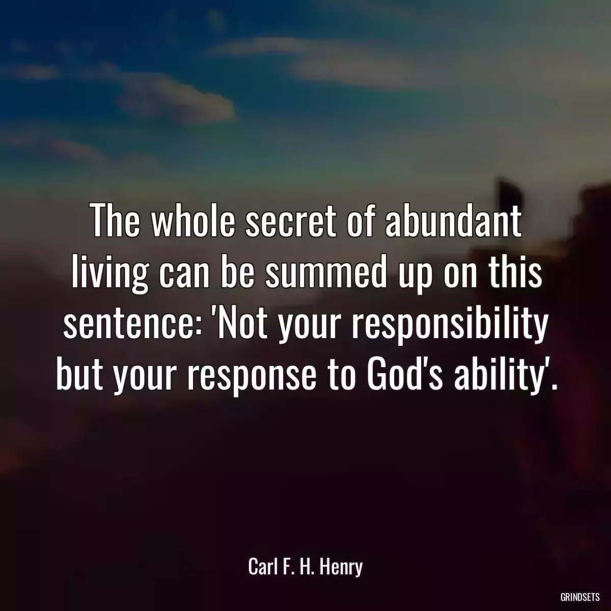 The whole secret of abundant living can be summed up on this sentence: \'Not your responsibility but your response to God\'s ability\'.