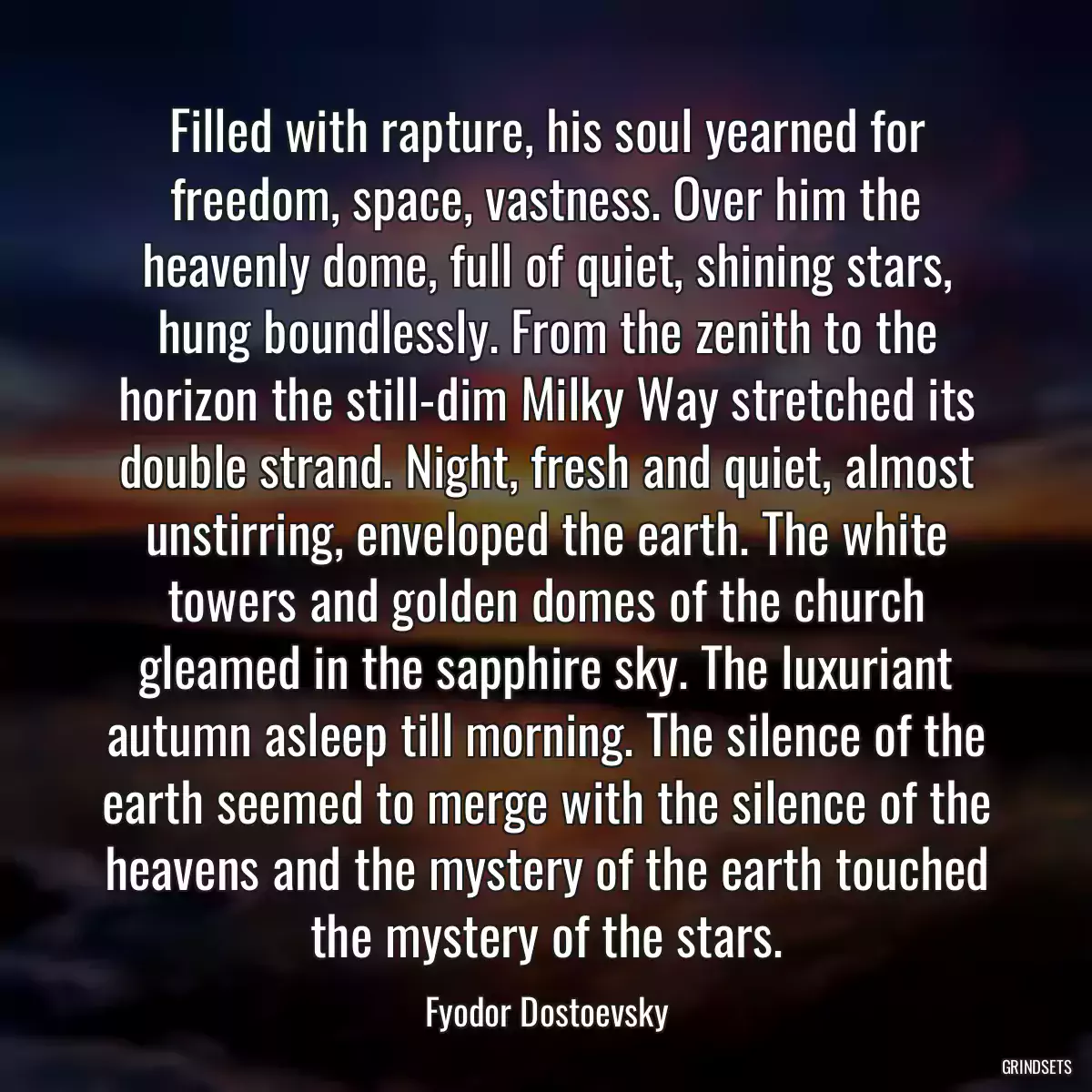 Filled with rapture, his soul yearned for freedom, space, vastness. Over him the heavenly dome, full of quiet, shining stars, hung boundlessly. From the zenith to the horizon the still-dim Milky Way stretched its double strand. Night, fresh and quiet, almost unstirring, enveloped the earth. The white towers and golden domes of the church gleamed in the sapphire sky. The luxuriant autumn asleep till morning. The silence of the earth seemed to merge with the silence of the heavens and the mystery of the earth touched the mystery of the stars.