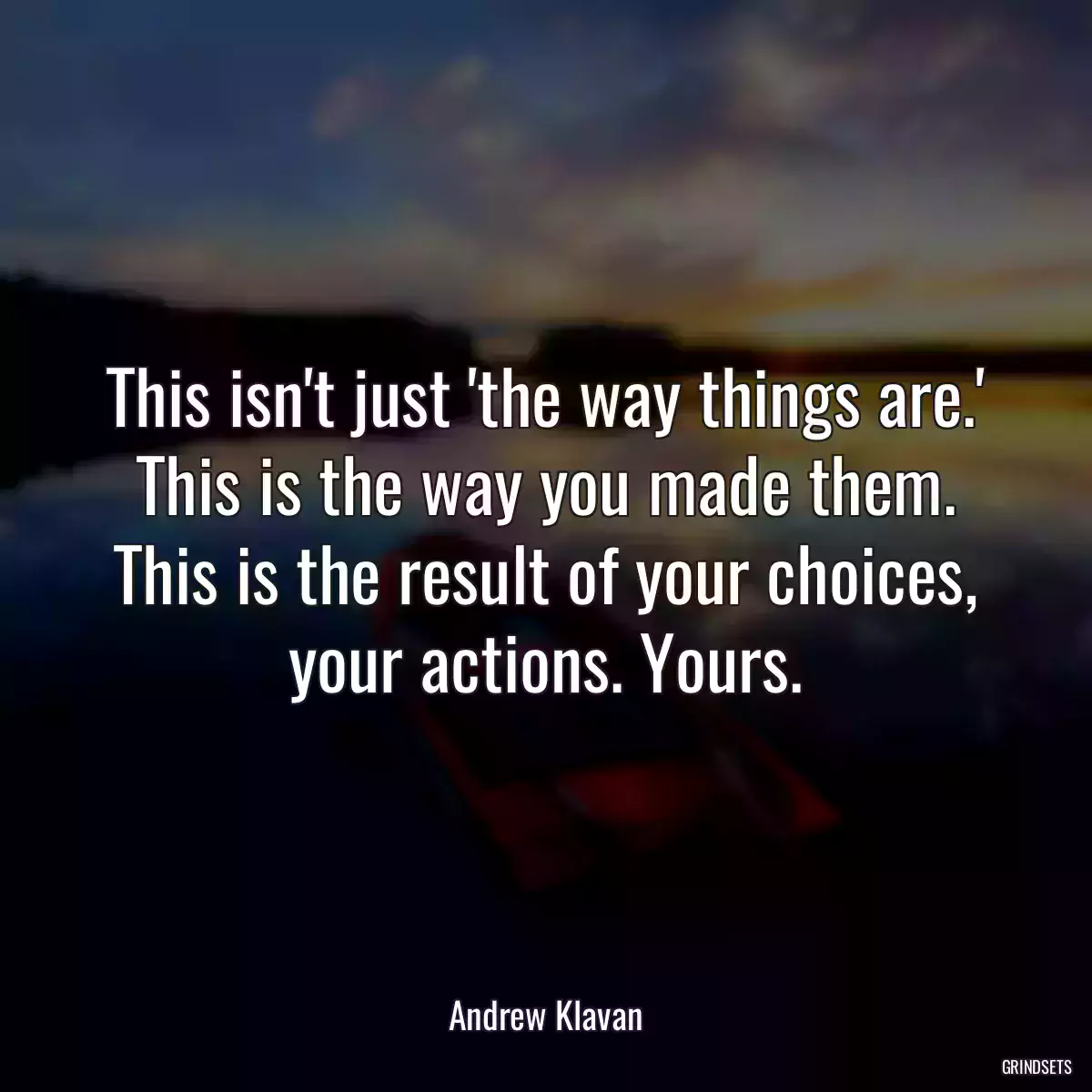 This isn\'t just \'the way things are.\' This is the way you made them. This is the result of your choices, your actions. Yours.