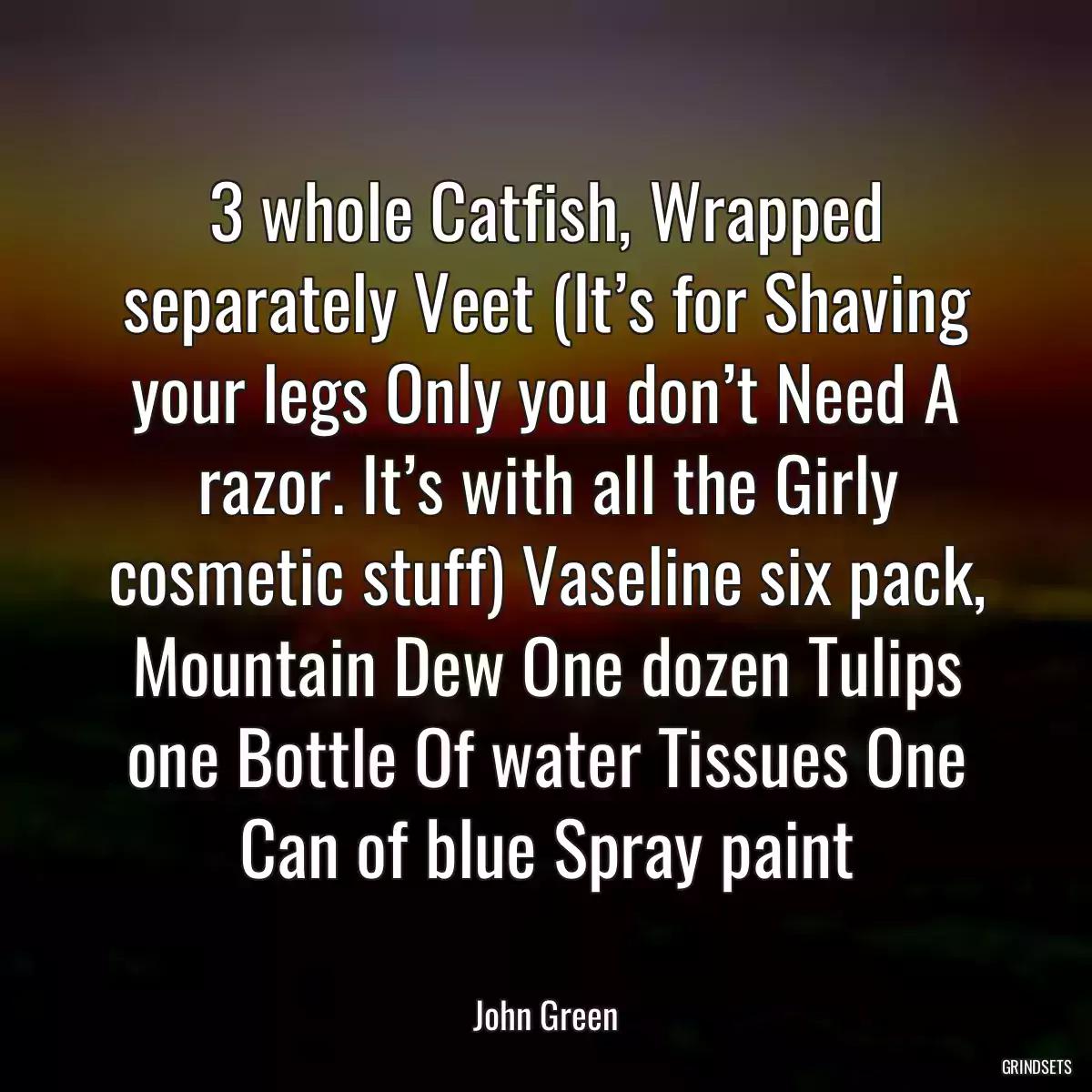 3 whole Catfish, Wrapped separately Veet (It’s for Shaving your legs Only you don’t Need A razor. It’s with all the Girly cosmetic stuff) Vaseline six pack, Mountain Dew One dozen Tulips one Bottle Of water Tissues One Can of blue Spray paint